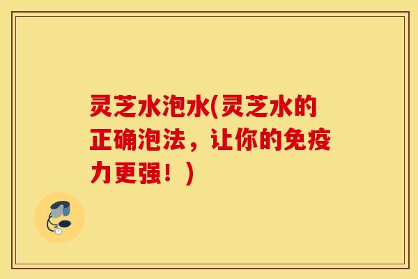 灵芝水泡水(灵芝水的正确泡法，让你的免疫力更强！)