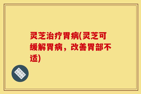 灵芝治疗胃病(灵芝可缓解胃病，改善胃部不适)