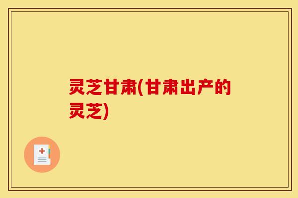 灵芝甘肃(甘肃出产的灵芝)