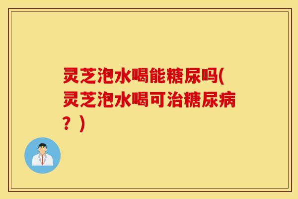 灵芝泡水喝能糖尿吗(灵芝泡水喝可治糖尿病？)