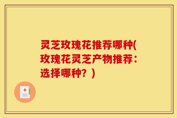 灵芝玫瑰花推荐哪种(玫瑰花灵芝产物推荐：选择哪种？)