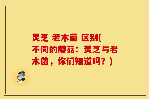 灵芝 老木菌 区别(不同的蘑菇：灵芝与老木菌	，你们知道吗？)