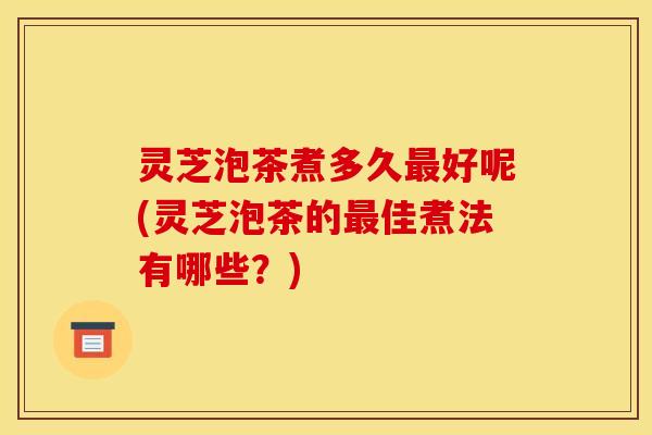 灵芝泡茶煮多久最好呢(灵芝泡茶的最佳煮法有哪些？)