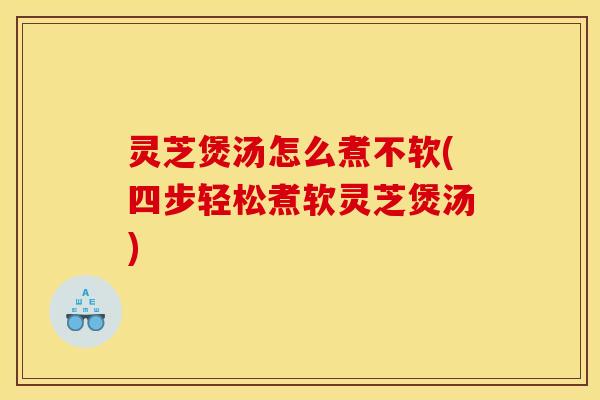 灵芝煲汤怎么煮不软(四步轻松煮软灵芝煲汤)