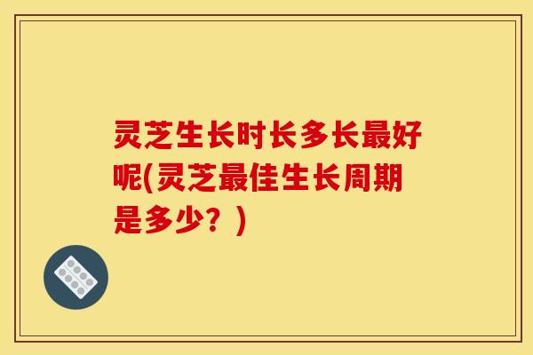 灵芝生长时长多长最好呢(灵芝最佳生长周期是多少？)