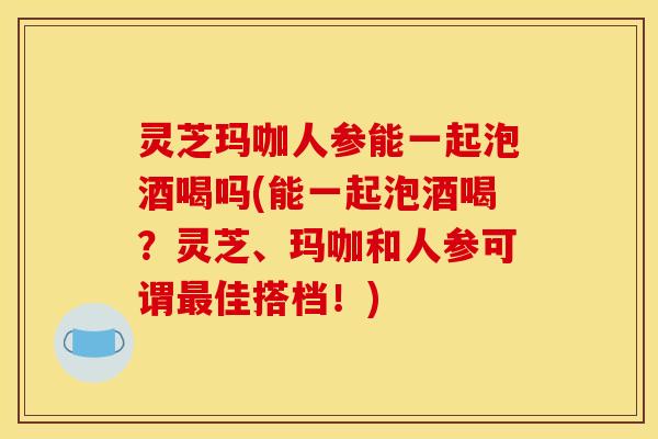 灵芝玛咖人参能一起泡酒喝吗(能一起泡酒喝？灵芝、玛咖和人参可谓最佳搭档！)