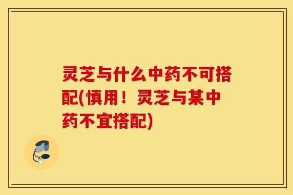 灵芝与什么中药不可搭配(慎用！灵芝与某中药不宜搭配)
