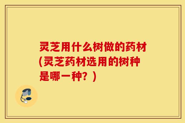 灵芝用什么树做的药材(灵芝药材选用的树种是哪一种？)