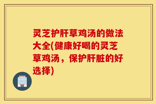 灵芝护肝草鸡汤的做法大全(健康好喝的灵芝草鸡汤，保护肝脏的好选择)
