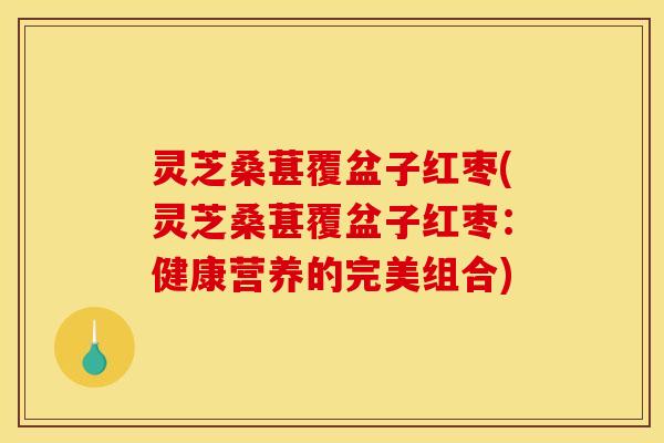 灵芝桑葚覆盆子红枣(灵芝桑葚覆盆子红枣：健康营养的完美组合)