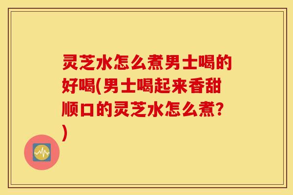 灵芝水怎么煮男士喝的好喝(男士喝起来香甜顺口的灵芝水怎么煮？)