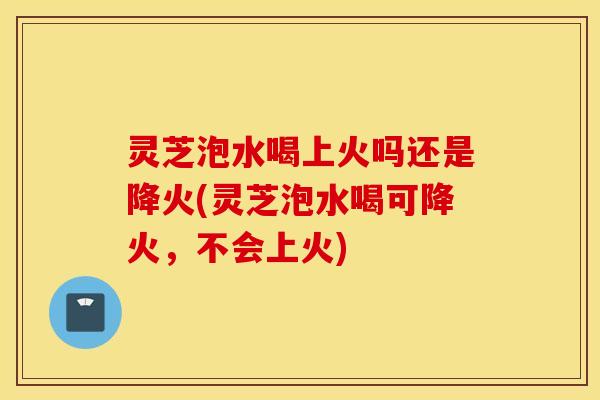 灵芝泡水喝上火吗还是降火(灵芝泡水喝可降火，不会上火)