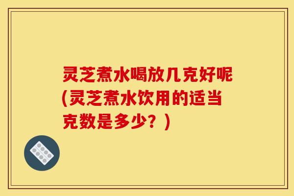 灵芝煮水喝放几克好呢(灵芝煮水饮用的适当克数是多少？)