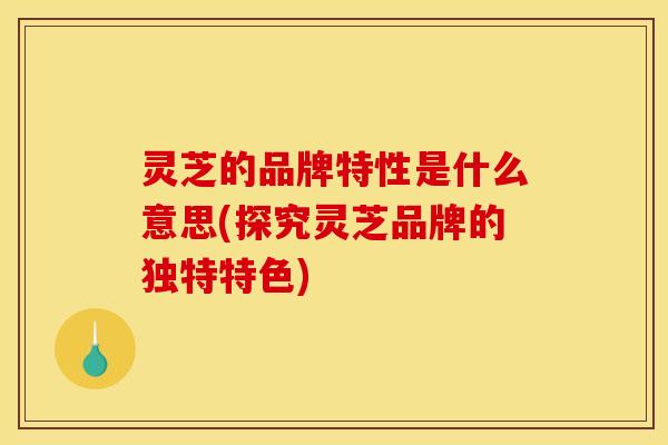 灵芝的品牌特性是什么意思(探究灵芝品牌的独特特色)