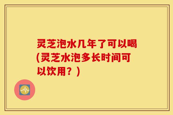 灵芝泡水几年了可以喝(灵芝水泡多长时间可以饮用？)
