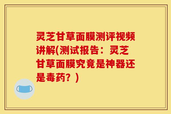 灵芝甘草面膜测评视频讲解(测试报告：灵芝甘草面膜究竟是神器还是毒药？)