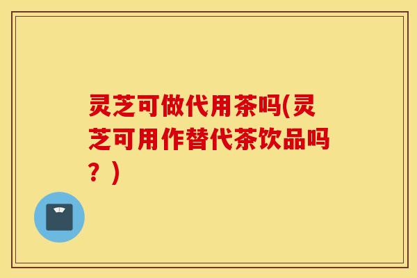 灵芝可做代用茶吗(灵芝可用作替代茶饮品吗？)