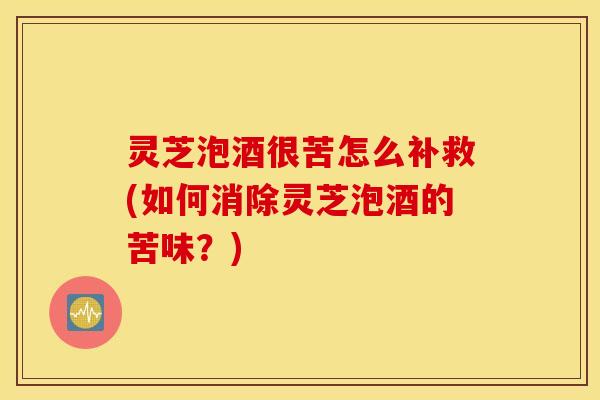 灵芝泡酒很苦怎么补救(如何消除灵芝泡酒的苦味？)