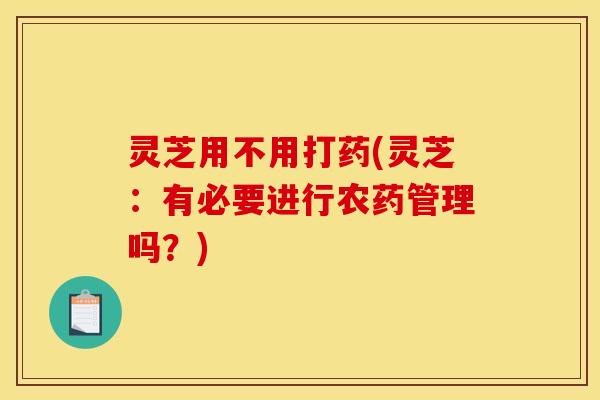 灵芝用不用打药(灵芝：有必要进行农药管理吗？)