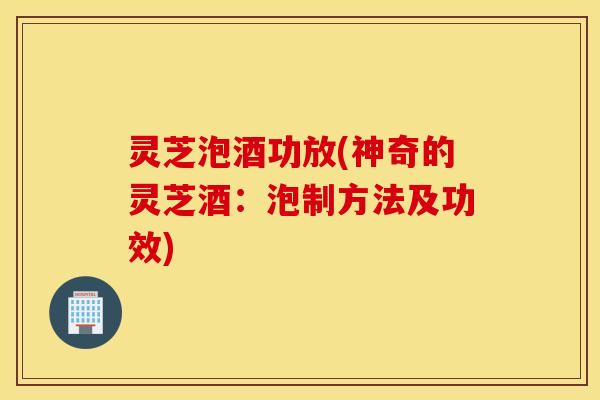 灵芝泡酒功放(神奇的灵芝酒：泡制方法及功效)