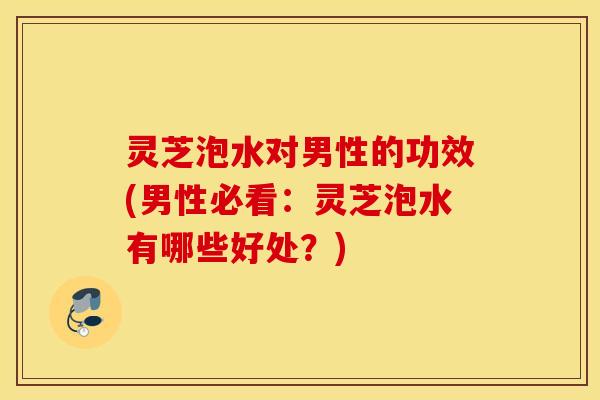 灵芝泡水对男性的功效(男性必看：灵芝泡水有哪些好处？)