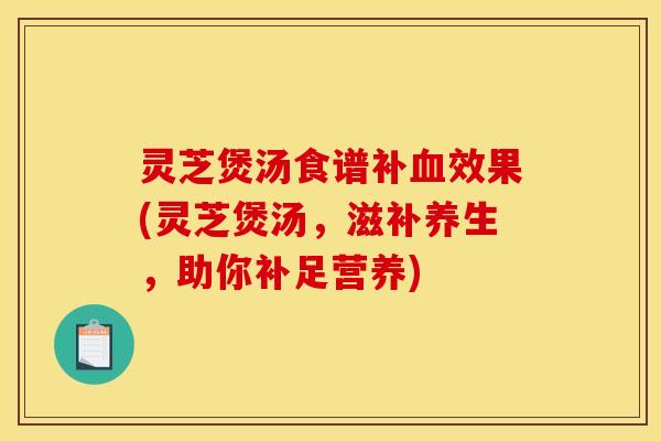 灵芝煲汤食谱补血效果(灵芝煲汤	，滋补养生，助你补足营养)
