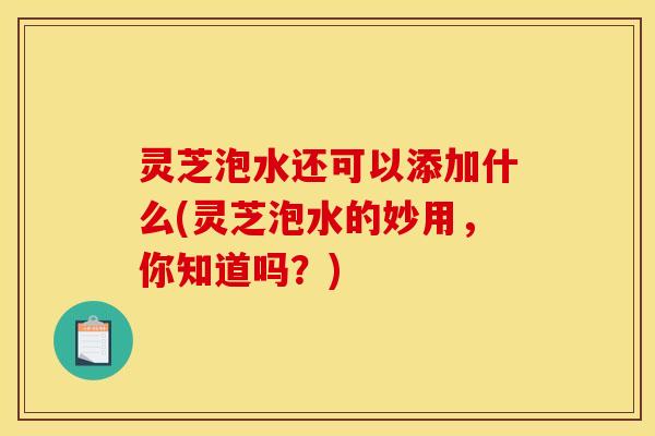 灵芝泡水还可以添加什么(灵芝泡水的妙用，你知道吗？)