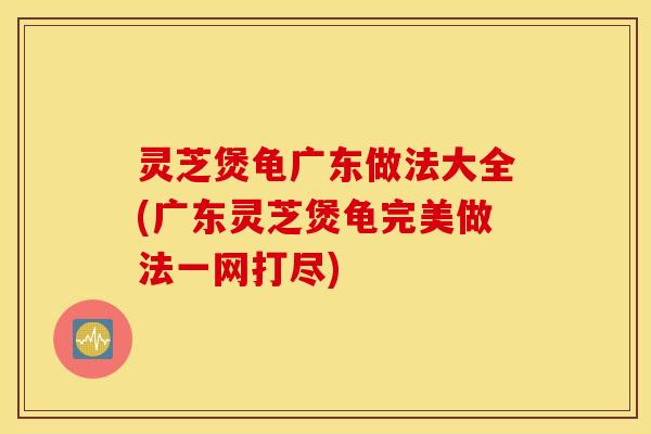 灵芝煲龟广东做法大全(广东灵芝煲龟完美做法一网打尽)