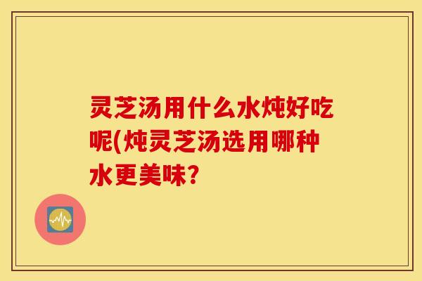 灵芝汤用什么水炖好吃呢(炖灵芝汤选用哪种水更美味？