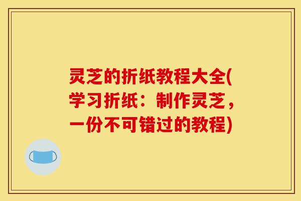 灵芝的折纸教程大全(学习折纸：制作灵芝，一份不可错过的教程)