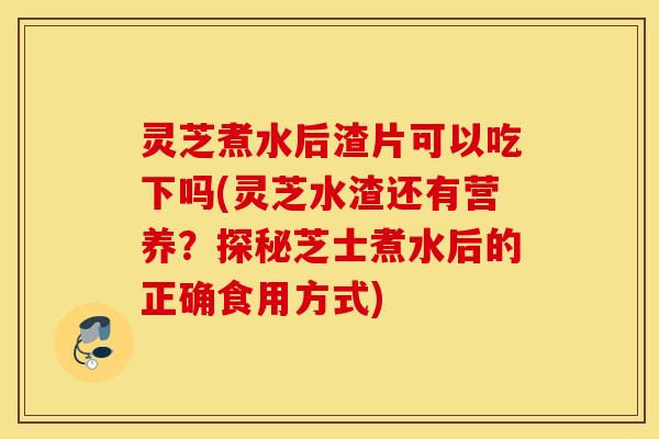 灵芝煮水后渣片可以吃下吗(灵芝水渣还有营养？探秘芝士煮水后的正确食用方式)
