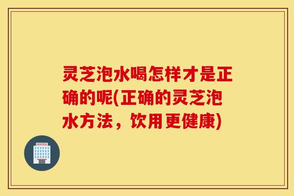 灵芝泡水喝怎样才是正确的呢(正确的灵芝泡水方法	，饮用更健康)