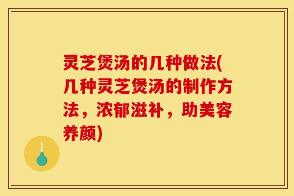 灵芝煲汤的几种做法(几种灵芝煲汤的制作方法，浓郁滋补	，助美容养颜)