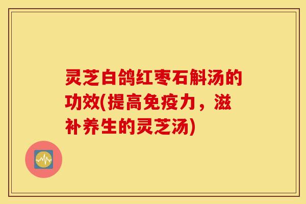 灵芝白鸽红枣石斛汤的功效(提高免疫力	，滋补养生的灵芝汤)