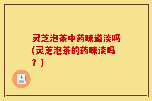 灵芝泡茶中药味道淡吗(灵芝泡茶的药味淡吗？)