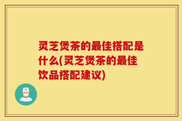 灵芝煲茶的最佳搭配是什么(灵芝煲茶的最佳饮品搭配建议)