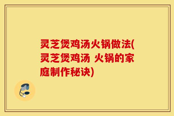 灵芝煲鸡汤火锅做法(灵芝煲鸡汤 火锅的家庭制作秘诀)