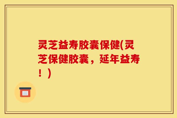 灵芝益寿胶囊保健(灵芝保健胶囊，延年益寿！)