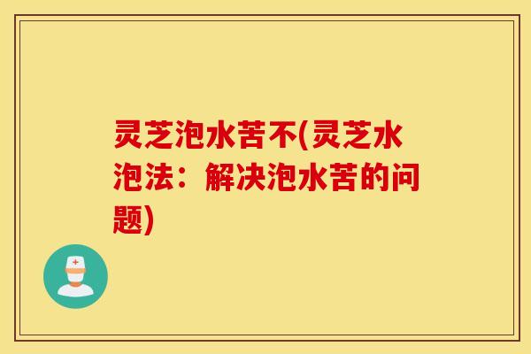 灵芝泡水苦不(灵芝水泡法：解决泡水苦的问题)
