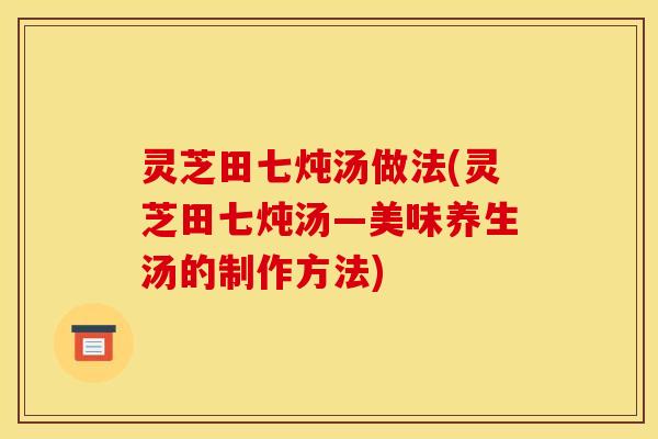 灵芝田七炖汤做法(灵芝田七炖汤—美味养生汤的制作方法)