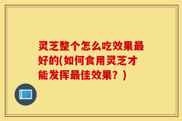灵芝整个怎么吃效果最好的(如何食用灵芝才能发挥最佳效果？)