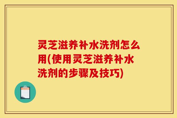 灵芝滋养补水洗剂怎么用(使用灵芝滋养补水洗剂的步骤及技巧)