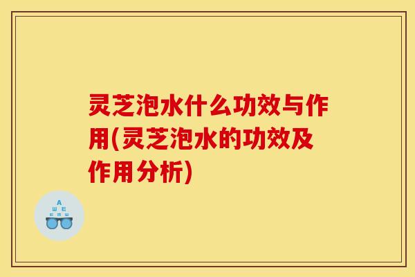 灵芝泡水什么功效与作用(灵芝泡水的功效及作用分析)