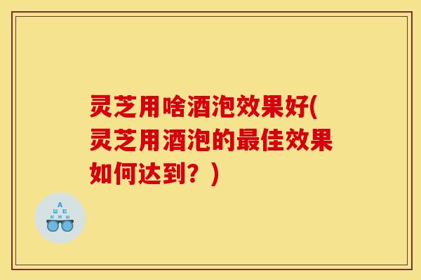 灵芝用啥酒泡效果好(灵芝用酒泡的最佳效果如何达到？)