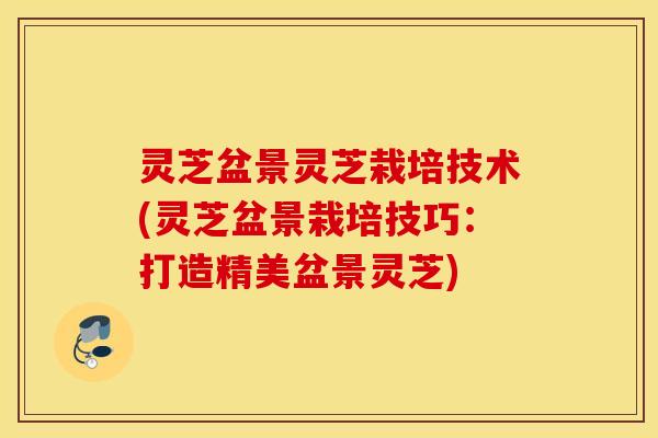 灵芝盆景灵芝栽培技术(灵芝盆景栽培技巧：打造精美盆景灵芝)