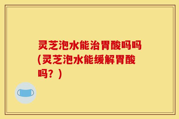 灵芝泡水能治胃酸吗吗(灵芝泡水能缓解胃酸吗？)