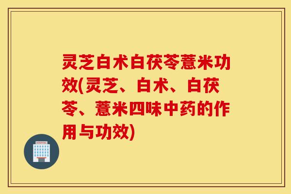 灵芝白术白茯苓薏米功效(灵芝、白术、白茯苓	、薏米四味中药的作用与功效)