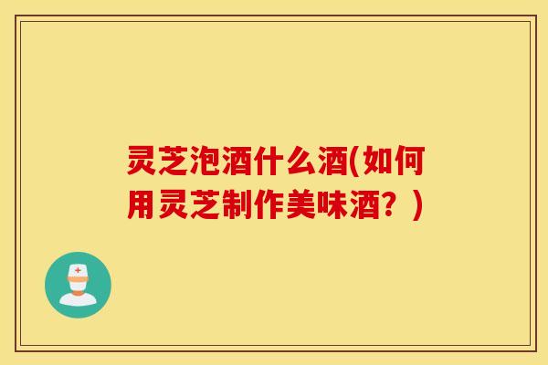 灵芝泡酒什么酒(如何用灵芝制作美味酒？)