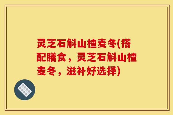 灵芝石斛山楂麦冬(搭配膳食	，灵芝石斛山楂麦冬，滋补好选择)