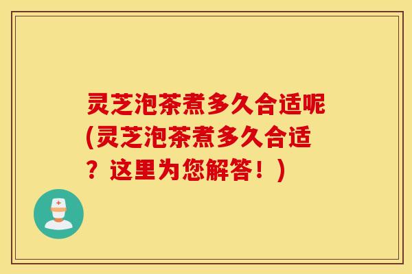灵芝泡茶煮多久合适呢(灵芝泡茶煮多久合适？这里为您解答！)
